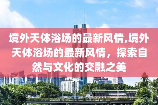 境外天體浴場的最新風情,境外天體浴場的最新風情，探索自然與文化的交融之美
