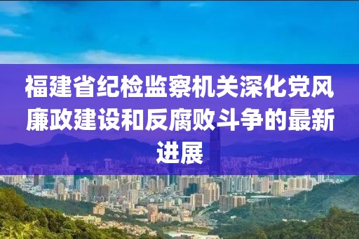 福建省紀(jì)檢監(jiān)察機(jī)關(guān)深化黨風(fēng)廉政建設(shè)和反腐敗斗爭(zhēng)的最新進(jìn)展