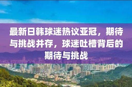 最新日韓球迷熱議亞冠，期待與挑戰(zhàn)并存，球迷吐槽背后的期待與挑戰(zhàn)