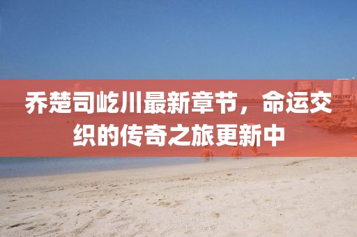 喬楚司屹川最新章節(jié)，命運交織的傳奇之旅更新中