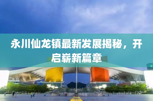 永川仙龍鎮(zhèn)最新發(fā)展揭秘，開啟嶄新篇章