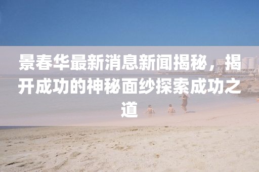 景春華最新消息新聞揭秘，揭開成功的神秘面紗探索成功之道