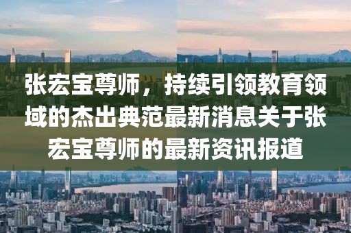 張宏寶尊師，持續(xù)引領(lǐng)教育領(lǐng)域的杰出典范最新消息關(guān)于張宏寶尊師的最新資訊報(bào)道