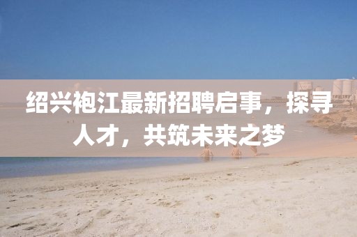 紹興袍江最新招聘啟事，探尋人才，共筑未來(lái)之夢(mèng)