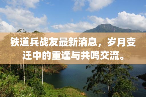 鐵道兵戰(zhàn)友最新消息，歲月變遷中的重逢與共鳴交流。