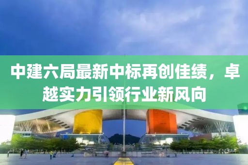 中建六局最新中標再創(chuàng)佳績，卓越實力引領行業(yè)新風向