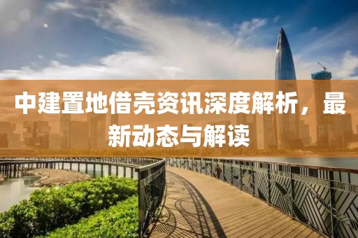 中建置地借殼資訊深度解析，最新動態(tài)與解讀