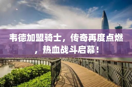 韋德加盟騎士，傳奇再度點(diǎn)燃，熱血戰(zhàn)斗啟幕！