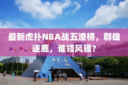 最新虎撲NBA戰(zhàn)五渣榜，群雄逐鹿，誰領風騷？