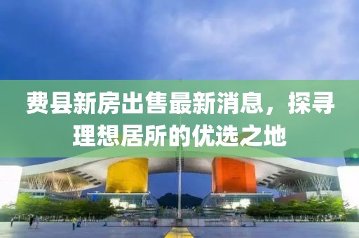 費縣新房出售最新消息，探尋理想居所的優(yōu)選之地