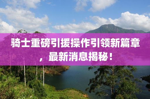 騎士重磅引援操作引領(lǐng)新篇章，最新消息揭秘！
