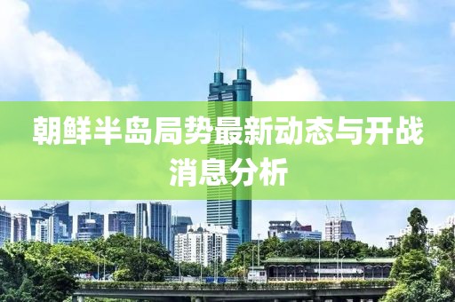 朝鮮半島局勢最新動(dòng)態(tài)與開戰(zhàn)消息分析