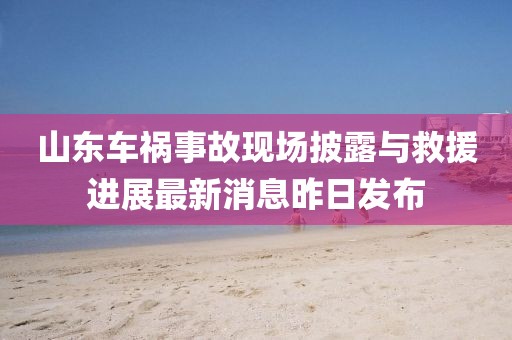 山東車禍?zhǔn)鹿尸F(xiàn)場披露與救援進(jìn)展最新消息昨日發(fā)布