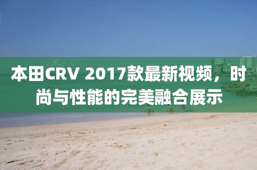 本田CRV 2017款最新視頻，時(shí)尚與性能的完美融合展示