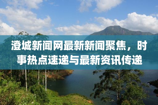 澄城新聞網(wǎng)最新新聞聚焦，時事熱點速遞與最新資訊傳遞