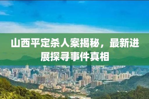 山西平定殺人案揭秘，最新進展探尋事件真相