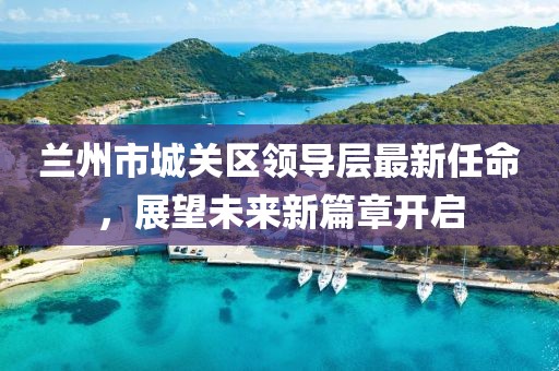 蘭州市城關區(qū)領導層最新任命，展望未來新篇章開啟