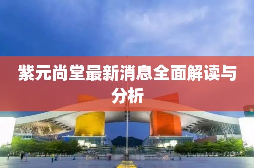 紫元尚堂最新消息全面解讀與分析
