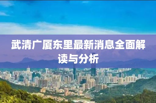 武清廣廈東里最新消息全面解讀與分析