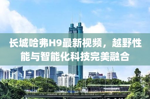 長城哈弗H9最新視頻，越野性能與智能化科技完美融合
