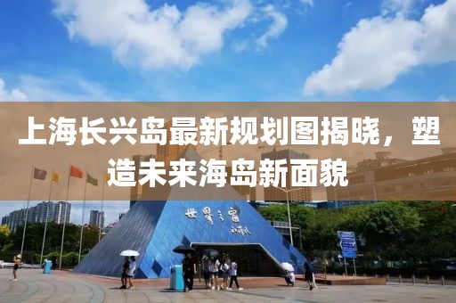 上海長興島最新規(guī)劃圖揭曉，塑造未來海島新面貌