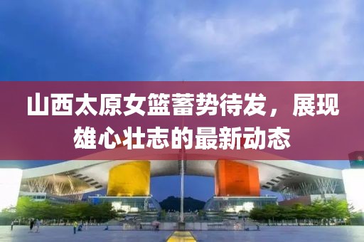 山西太原女籃蓄勢待發(fā)，展現(xiàn)雄心壯志的最新動態(tài)