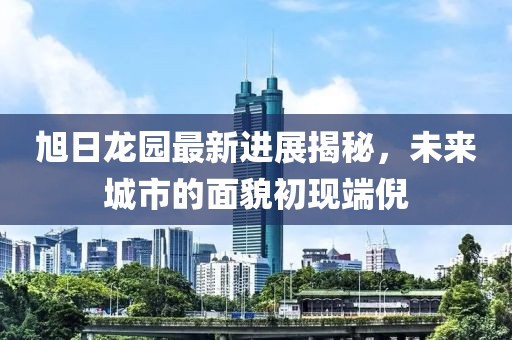 旭日龍園最新進(jìn)展揭秘，未來城市的面貌初現(xiàn)端倪