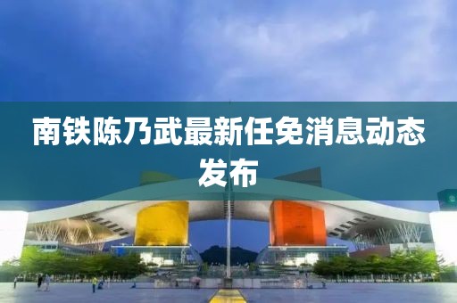 南鐵陳乃武最新任免消息動態(tài)發(fā)布
