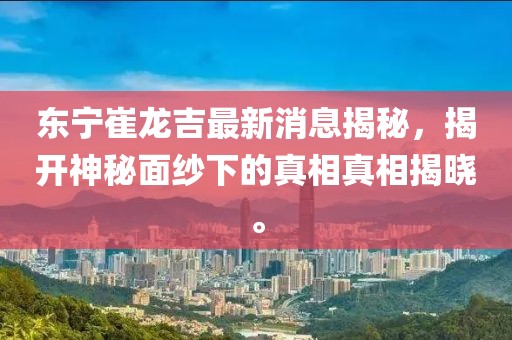 東寧崔龍吉最新消息揭秘，揭開神秘面紗下的真相真相揭曉。