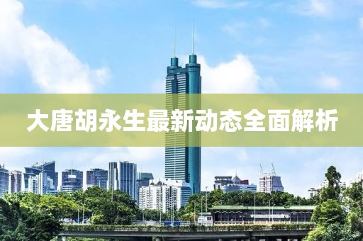 大唐胡永生最新動(dòng)態(tài)全面解析