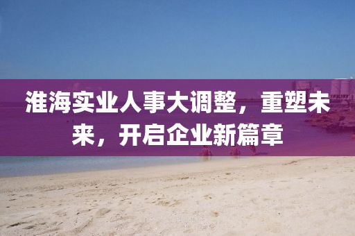 淮海實(shí)業(yè)人事大調(diào)整，重塑未來，開啟企業(yè)新篇章