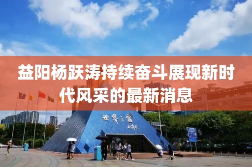 益陽楊躍濤持續(xù)奮斗展現(xiàn)新時代風采的最新消息