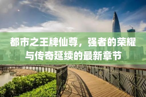 都市之王牌仙尊，強(qiáng)者的榮耀與傳奇延續(xù)的最新章節(jié)