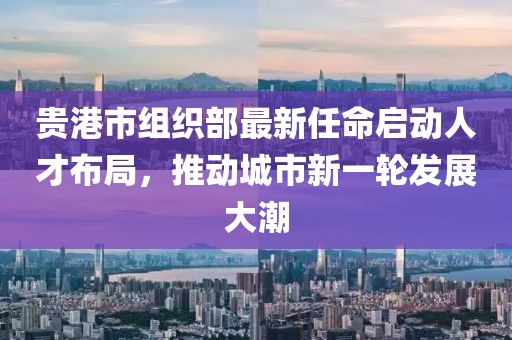 貴港市組織部最新任命啟動(dòng)人才布局，推動(dòng)城市新一輪發(fā)展大潮