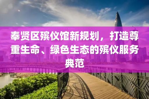 奉賢區(qū)殯儀館新規(guī)劃，打造尊重生命、綠色生態(tài)的殯儀服務(wù)典范