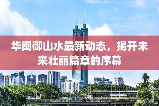 華閩御山水最新動態(tài)，揭開未來壯麗篇章的序幕