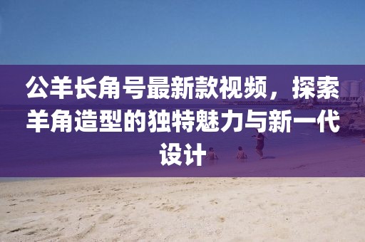 公羊長角號(hào)最新款視頻，探索羊角造型的獨(dú)特魅力與新一代設(shè)計(jì)
