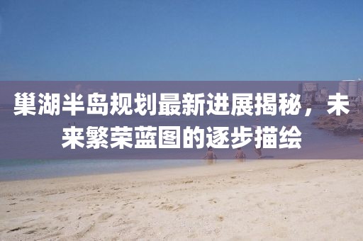 巢湖半島規(guī)劃最新進(jìn)展揭秘，未來繁榮藍(lán)圖的逐步描繪