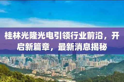 桂林光隆光電引領(lǐng)行業(yè)前沿，開啟新篇章，最新消息揭秘