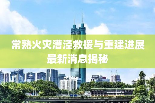 常熟火災(zāi)漕涇救援與重建進展最新消息揭秘