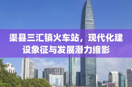渠縣三匯鎮(zhèn)火車站，現(xiàn)代化建設(shè)象征與發(fā)展?jié)摿s影