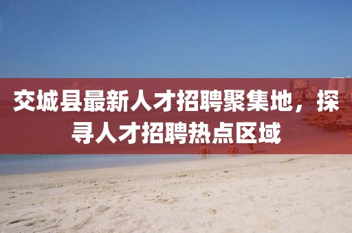 交城縣最新人才招聘聚集地，探尋人才招聘熱點區(qū)域