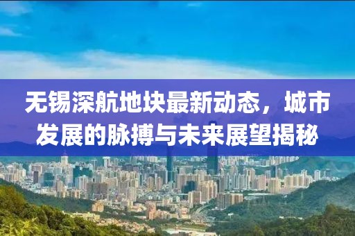 無錫深航地塊最新動(dòng)態(tài)，城市發(fā)展的脈搏與未來展望揭秘