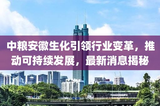 中糧安徽生化引領(lǐng)行業(yè)變革，推動可持續(xù)發(fā)展，最新消息揭秘