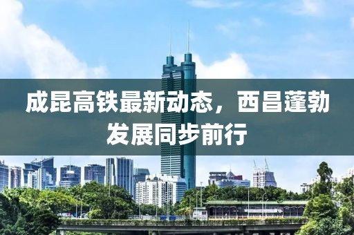 成昆高鐵最新動態(tài)，西昌蓬勃發(fā)展同步前行