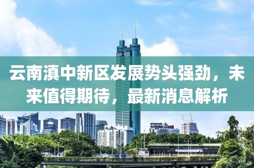 云南滇中新區(qū)發(fā)展勢(shì)頭強(qiáng)勁，未來(lái)值得期待，最新消息解析