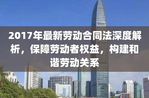 2017年最新勞動合同法深度解析，保障勞動者權(quán)益，構(gòu)建和諧勞動關(guān)系