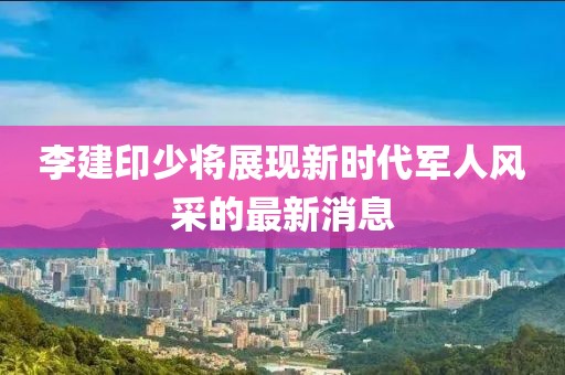 李建印少將展現(xiàn)新時代軍人風采的最新消息