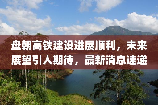 盤朝高鐵建設(shè)進展順利，未來展望引人期待，最新消息速遞