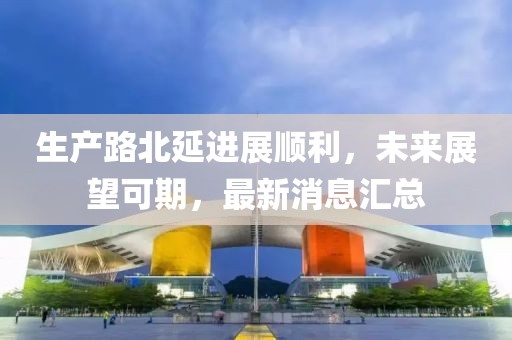 生產(chǎn)路北延進展順利，未來展望可期，最新消息匯總